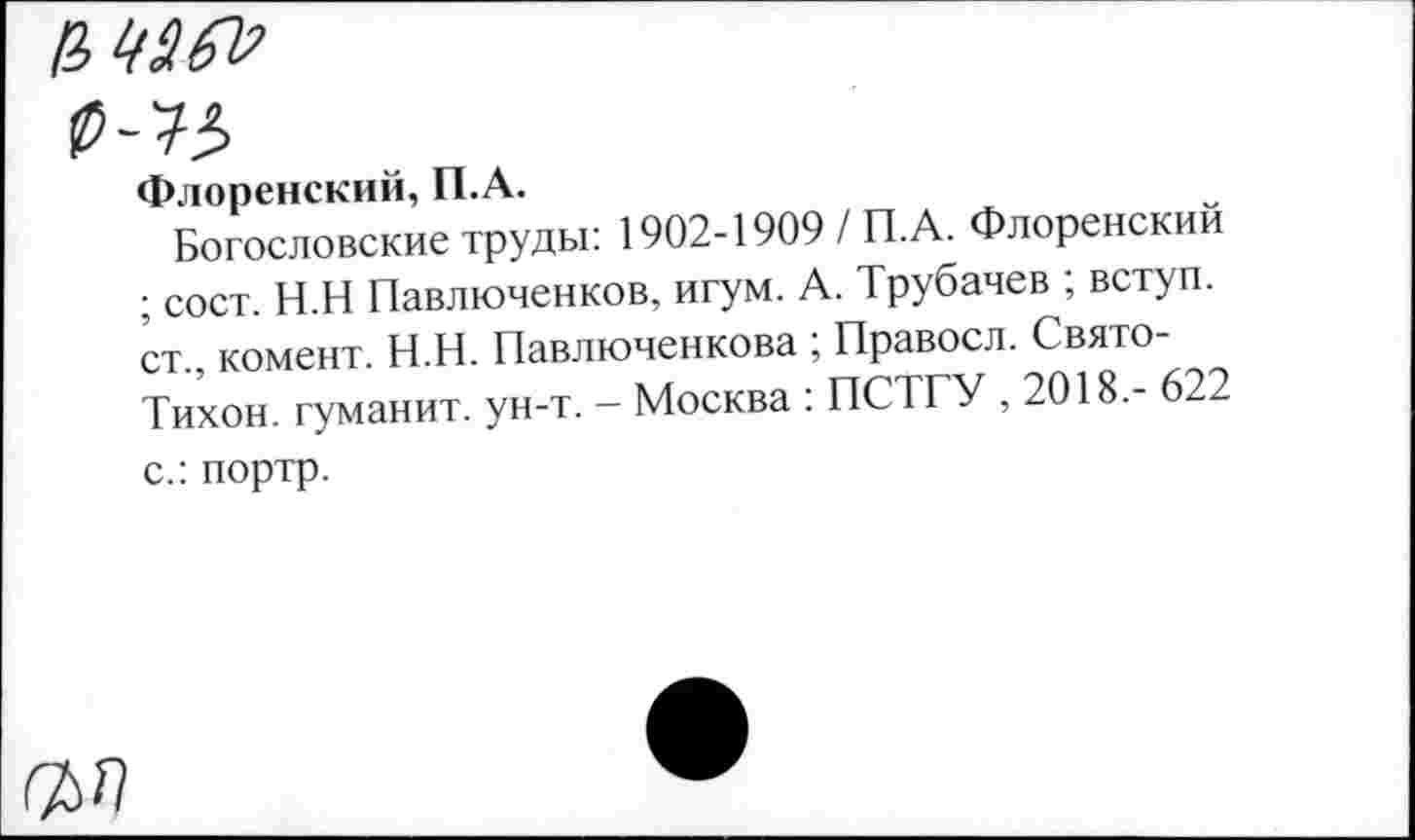 ﻿Ф-'Ъ
Флоренский, П.А.
Богословские труды: 1902-1909 / П.А. Флоренский ; сост. Н.Н Павлюченков, игум. А. Трубачев ; вступ. ст., комент. Н.Н. Павлюченкова ; Правосл. Свято-Тихон. гуманит. ун-т. - Москва : ПСТГУ , 2018.- 622 с.: портр.